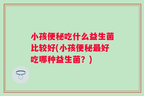 小孩吃什么益生菌比较好(小孩好吃哪种益生菌?) 小孩吃什么益生菌比较好(小孩好吃哪种益生菌?)