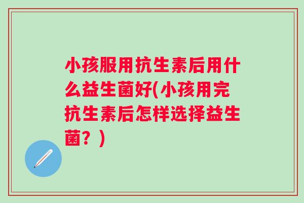 小孩服用抗生素后用什么益生菌好(小孩用完抗生素后怎样选择益生菌?) 小孩服用抗生素后用什么益生菌好(小孩用完抗生素后怎样选择益生菌?)
