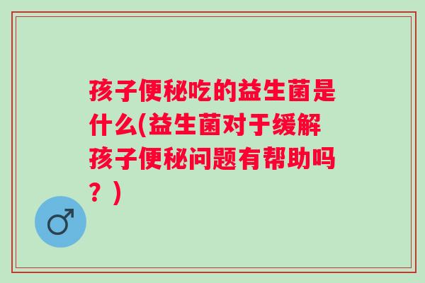 孩子吃的益生菌是什么(益生菌对于缓解孩子问题有帮助吗？)