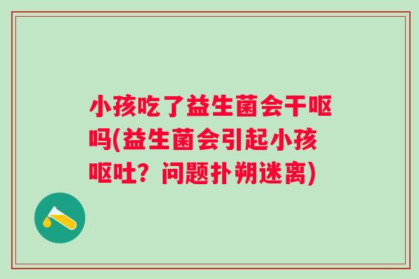 小孩吃了益生菌会干呕吗(益生菌会引起小孩?问题扑朔迷离) 小孩吃了益生菌会干呕吗(益生菌会引起小孩?问题扑朔迷离)