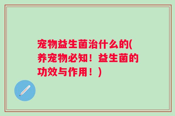 宠物益生菌什么的(养宠物必知!益生菌的功效与作用!) 宠物益生菌什么的(养宠物必知!益生菌的功效与作用!)