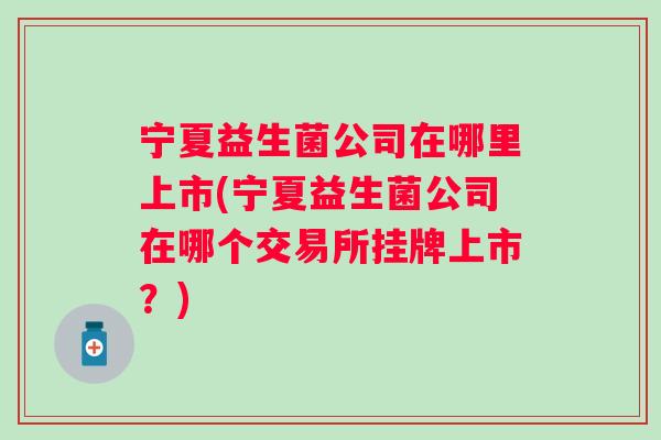 宁夏益生菌公司在哪里上市(宁夏益生菌公司在哪个交易所挂牌上市？)