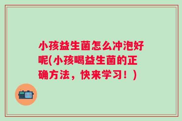 小孩益生菌怎么冲泡好呢(小孩喝益生菌的正确方法，快来学习！)