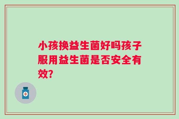 小孩换益生菌好吗孩子服用益生菌是否安全有效? 小孩换益生菌好吗孩子服用益生菌是否安全有效?