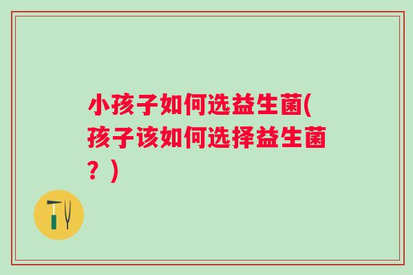 小孩子如何选益生菌(孩子该如何选择益生菌？)