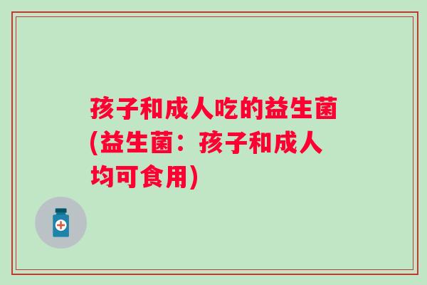 孩子和成人吃的益生菌(益生菌:孩子和成人均可食用) 孩子和成人吃的益生菌(益生菌:孩子和成人均可食用)