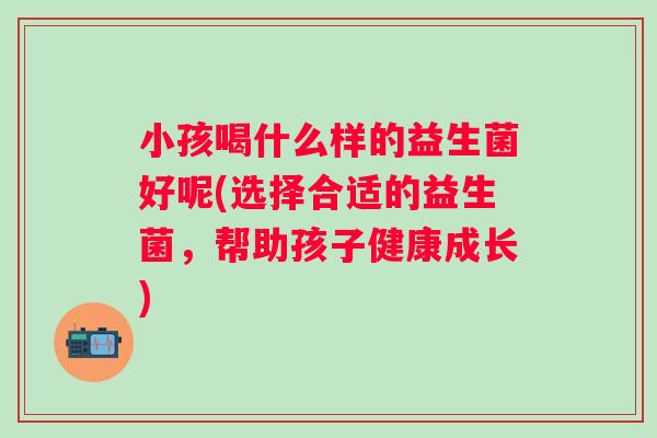 小孩喝什么样的益生菌好呢(选择合适的益生菌，帮助孩子健康成长)