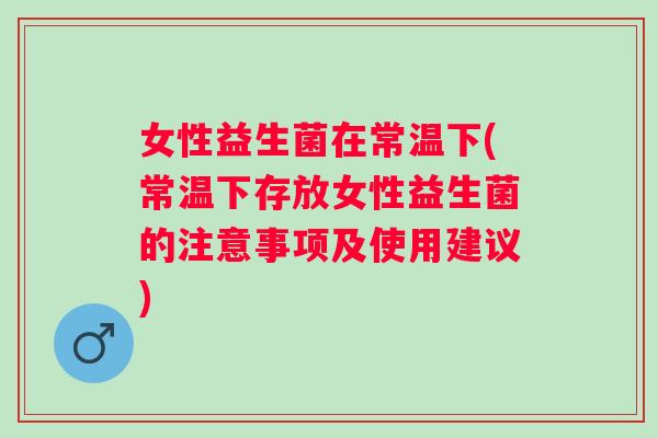 女性益生菌在常温下(常温下存放女性益生菌的注意事项及使用建议) 女性益生菌在常温下(常温下存放女性益生菌的注意事项及使用建议)