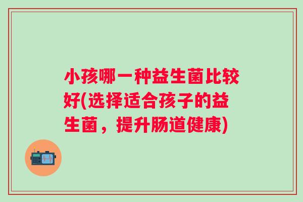 小孩哪一种益生菌比较好(选择适合孩子的益生菌,提升肠道健康) 小孩哪一种益生菌比较好(选择适合孩子的益生菌,提升肠道健康)