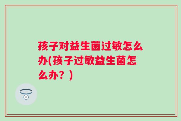 孩子对益生菌怎么办(孩子益生菌怎么办?) 孩子对益生菌怎么办(孩子益生菌怎么办?)