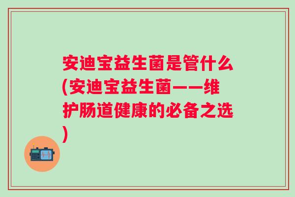 安迪宝益生菌是管什么(安迪宝益生菌——维护肠道健康的必备之选) 安迪宝益生菌是管什么(安迪宝益生菌——维护肠道健康的必备之选)