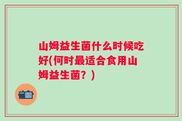 山姆益生菌什么时候吃好(何时适合食用山姆益生菌?) 山姆益生菌什么时候吃好(何时适合食用山姆益生菌?)