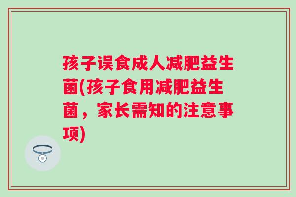孩子误食成人益生菌(孩子食用益生菌,家长需知的注意事项) 孩子误食成人益生菌(孩子食用益生菌,家长需知的注意事项)