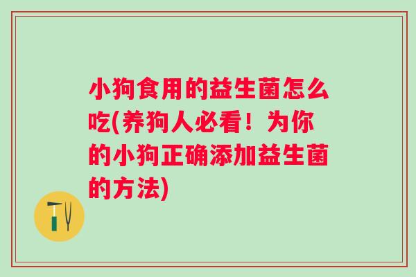 小狗食用的益生菌怎么吃(养狗人必看!为你的小狗正确添加益生菌的方法) 小狗食用的益生菌怎么吃(养狗人必看!为你的小狗正确添加益生菌的方法)