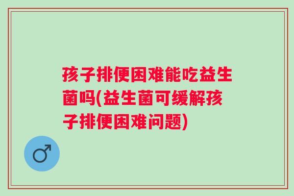 孩子排便困难能吃益生菌吗(益生菌可缓解孩子排便困难问题) 孩子排便困难能吃益生菌吗(益生菌可缓解孩子排便困难问题)