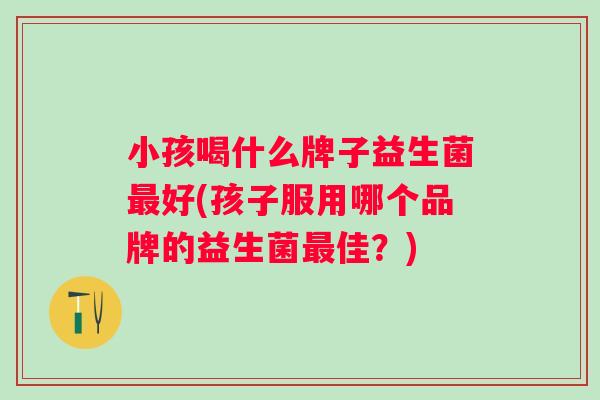 小孩喝什么牌子益生菌好(孩子服用哪个品牌的益生菌佳？)