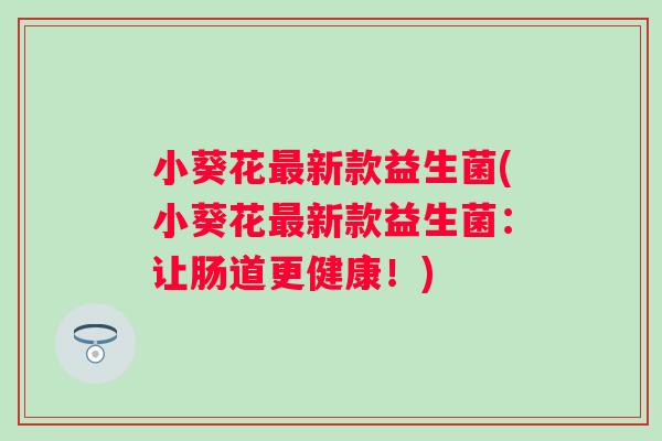 小葵花新款益生菌(小葵花新款益生菌:让肠道更健康!) 小葵花新款益生菌(小葵花新款益生菌:让肠道更健康!)