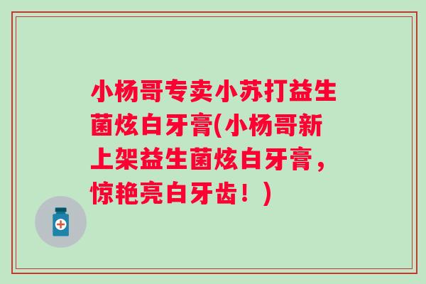 小杨哥专卖小苏打益生菌炫白牙膏(小杨哥新上架益生菌炫白牙膏,惊艳亮白牙齿!) 小杨哥专卖小苏打益生菌炫白牙膏(小杨哥新上架益生菌炫白牙膏,惊艳亮白牙齿!)