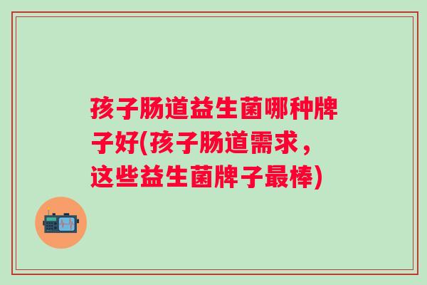 孩子肠道益生菌哪种牌子好(孩子肠道需求，这些益生菌牌子棒)