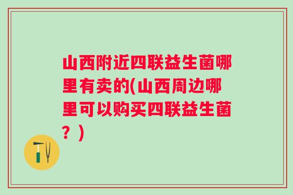 山西附近四联益生菌哪里有卖的(山西周边哪里可以购买四联益生菌？)