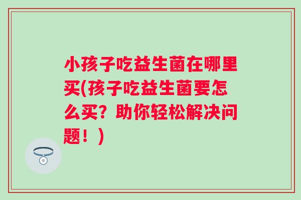 小孩子吃益生菌在哪里买(孩子吃益生菌要怎么买？助你轻松解决问题！)