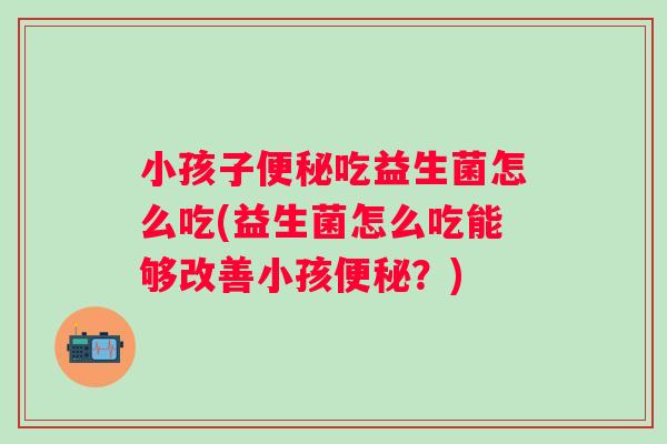 小孩子吃益生菌怎么吃(益生菌怎么吃能够改善小孩?) 小孩子吃益生菌怎么吃(益生菌怎么吃能够改善小孩?)