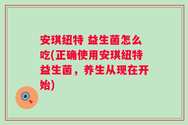 安琪纽特 益生菌怎么吃(正确使用安琪纽特益生菌，养生从现在开始)