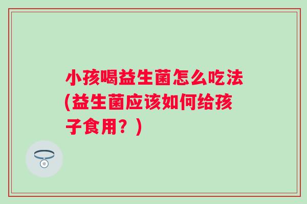 小孩喝益生菌怎么吃法(益生菌应该如何给孩子食用?) 小孩喝益生菌怎么吃法(益生菌应该如何给孩子食用?)