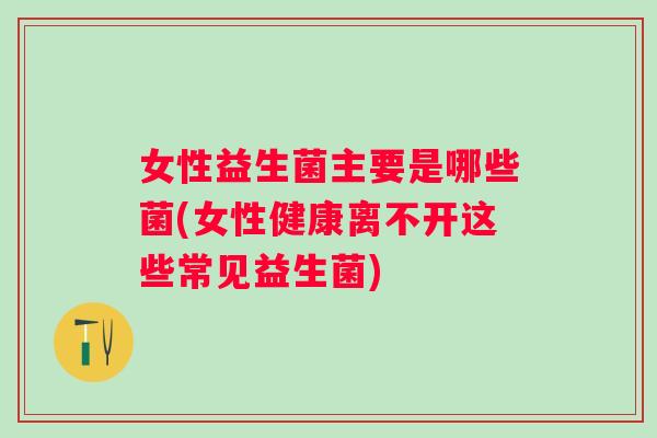 女性益生菌主要是哪些菌(女性健康离不开这些常见益生菌)