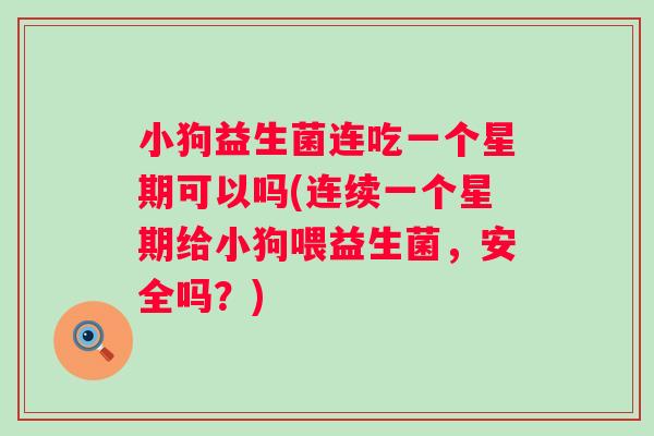 小狗益生菌连吃一个星期可以吗(连续一个星期给小狗喂益生菌，安全吗？)