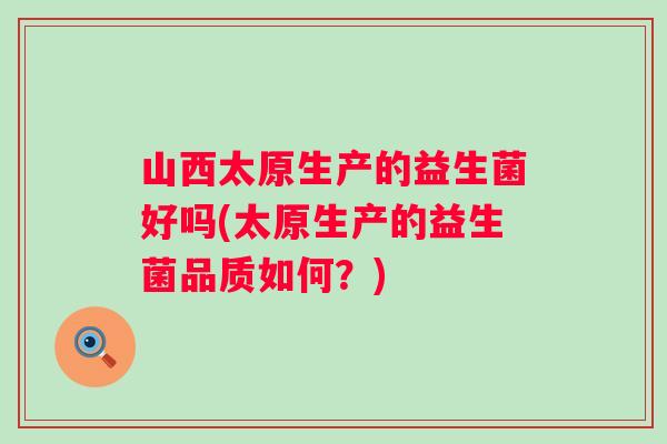 山西太原生产的益生菌好吗(太原生产的益生菌品质如何？)