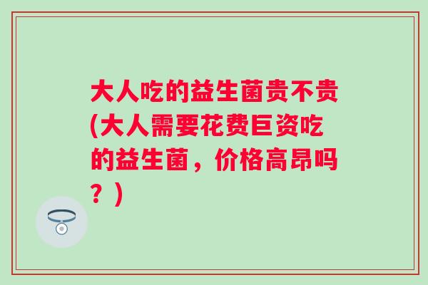 大人吃的益生菌贵不贵(大人需要花费巨资吃的益生菌，价格高昂吗？)