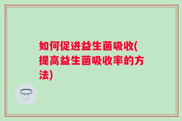 如何促进益生菌吸收(提高益生菌吸收率的方法)