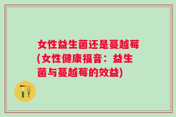 女性益生菌还是蔓越莓(女性健康福音：益生菌与蔓越莓的效益)