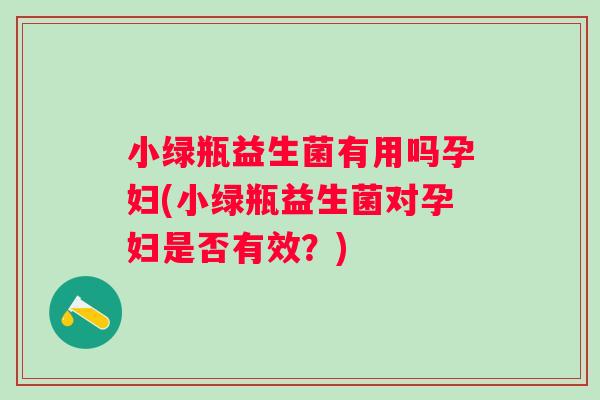 小绿瓶益生菌有用吗孕妇(小绿瓶益生菌对孕妇是否有效？)