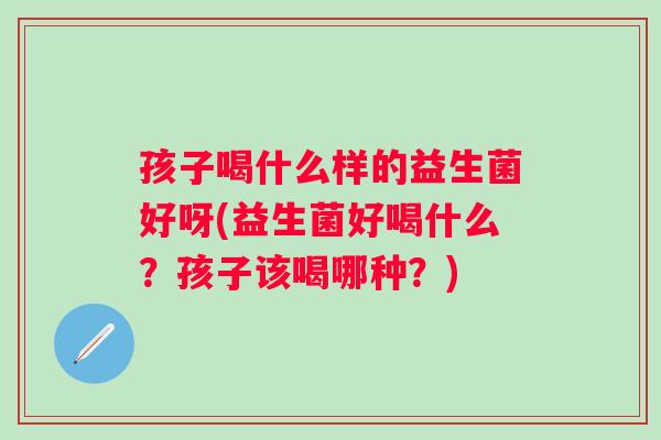 孩子喝什么样的益生菌好呀(益生菌好喝什么？孩子该喝哪种？)