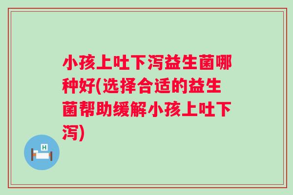 小孩上吐下泻益生菌哪种好(选择合适的益生菌帮助缓解小孩上吐下泻)