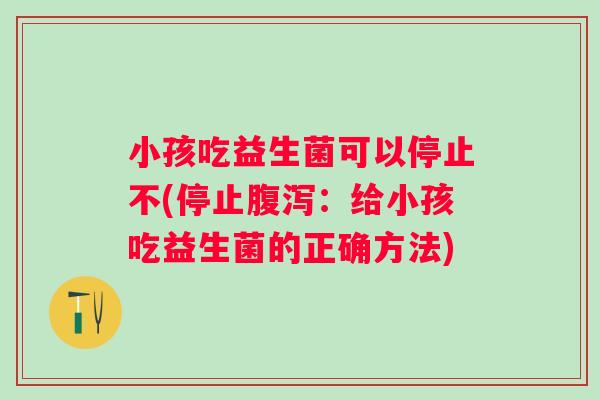 小孩吃益生菌可以停止不(停止:给小孩吃益生菌的正确方法) 小孩吃益生菌可以停止不(停止:给小孩吃益生菌的正确方法)