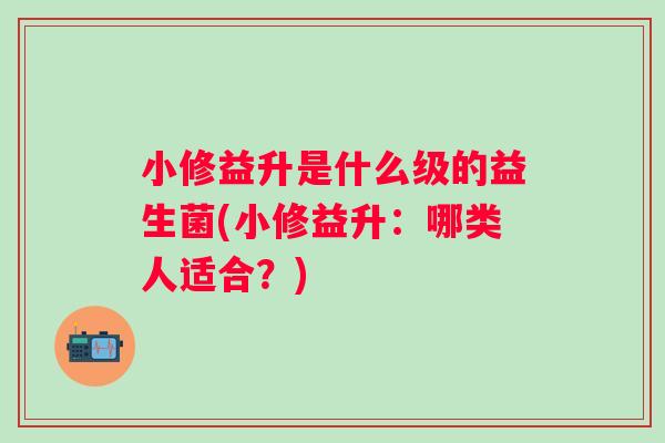小修益升是什么级的益生菌(小修益升：哪类人适合？)