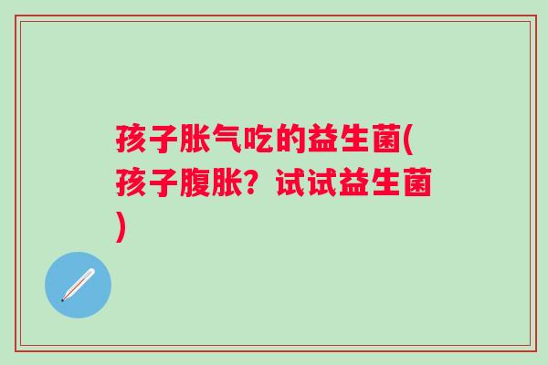孩子吃的益生菌(孩子？试试益生菌)