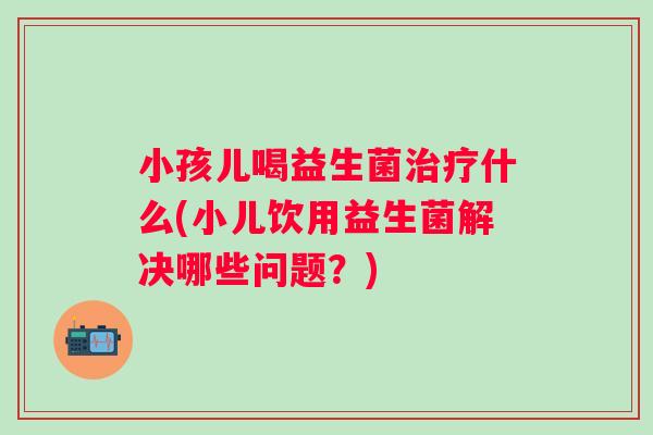 小孩儿喝益生菌什么(小儿饮用益生菌解决哪些问题？)