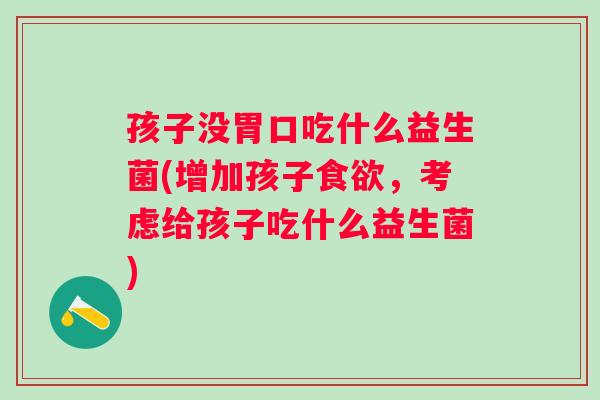 孩子没胃口吃什么益生菌(增加孩子，考虑给孩子吃什么益生菌)