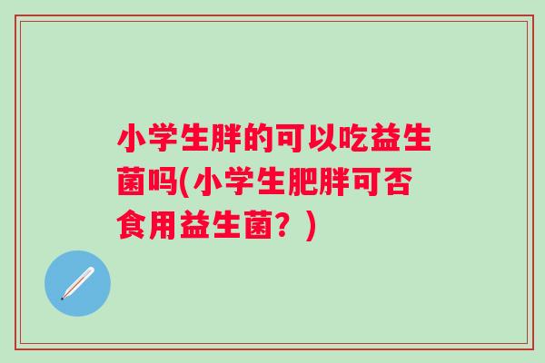 小学生胖的可以吃益生菌吗(小学生可否食用益生菌?) 小学生胖的可以吃益生菌吗(小学生可否食用益生菌?)