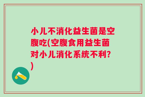 小儿不消化益生菌是空腹吃(空腹食用益生菌对小儿消化系统不利？)