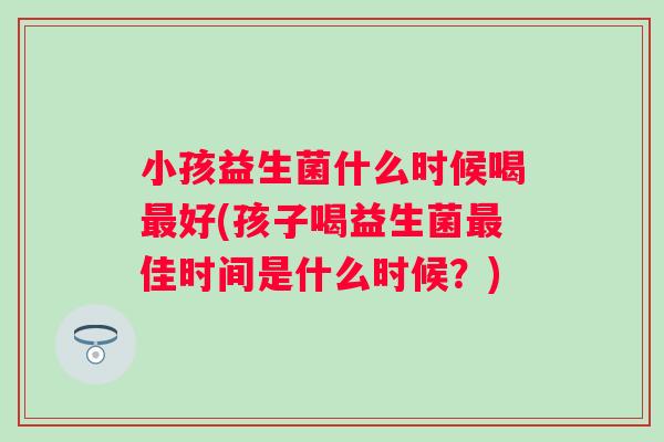 小孩益生菌什么时候喝好(孩子喝益生菌佳时间是什么时候?) 小孩益生菌什么时候喝好(孩子喝益生菌佳时间是什么时候?)