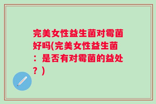 完美女性益生菌对霉菌好吗(完美女性益生菌：是否有对霉菌的益处？)