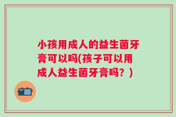小孩用成人的益生菌牙膏可以吗(孩子可以用成人益生菌牙膏吗?) 小孩用成人的益生菌牙膏可以吗(孩子可以用成人益生菌牙膏吗?)