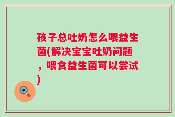 孩子总吐奶怎么喂益生菌(解决宝宝吐奶问题，喂食益生菌可以尝试)