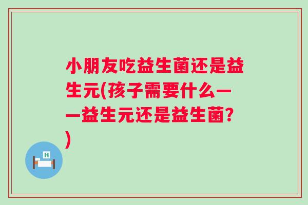 小朋友吃益生菌还是益生元(孩子需要什么——益生元还是益生菌?) 小朋友吃益生菌还是益生元(孩子需要什么——益生元还是益生菌?)