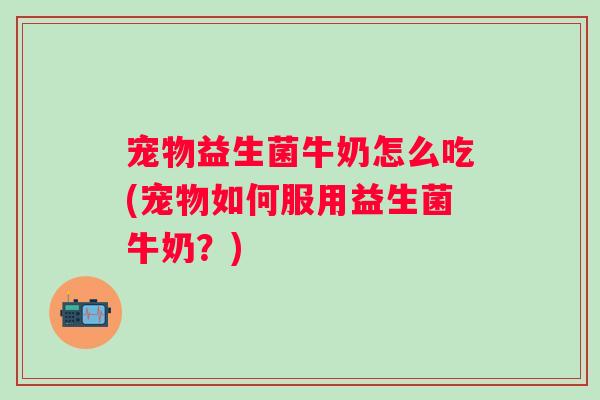 宠物益生菌牛奶怎么吃(宠物如何服用益生菌牛奶?) 宠物益生菌牛奶怎么吃(宠物如何服用益生菌牛奶?)
